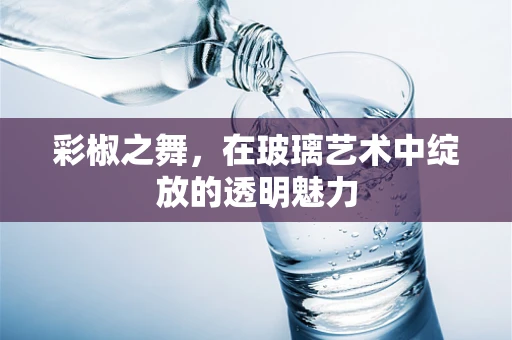 彩椒之舞，在玻璃艺术中绽放的透明魅力