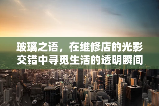 玻璃之语，在维修店的光影交错中寻觅生活的透明瞬间