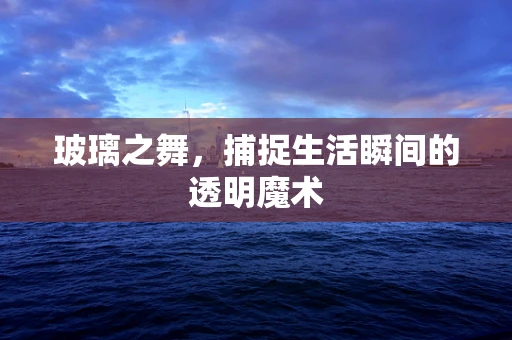 玻璃之舞，捕捉生活瞬间的透明魔术