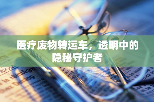 医疗废物转运车，透明中的隐秘守护者