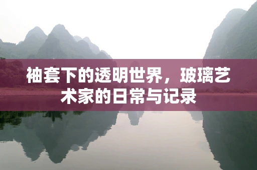 袖套下的透明世界，玻璃艺术家的日常与记录