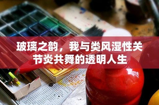 玻璃之韵，我与类风湿性关节炎共舞的透明人生