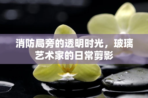 消防局旁的透明时光，玻璃艺术家的日常剪影