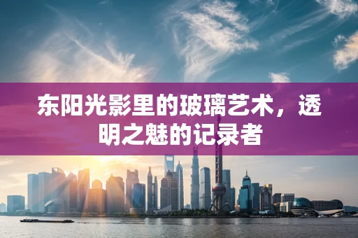 东阳光影里的玻璃艺术，透明之魅的记录者