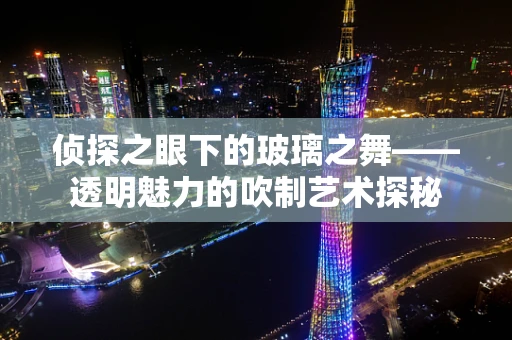 侦探之眼下的玻璃之舞——透明魅力的吹制艺术探秘