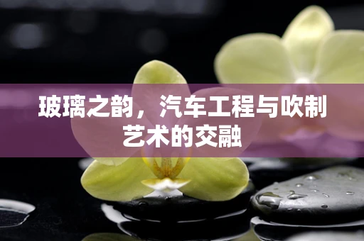 玻璃之韵，汽车工程与吹制艺术的交融