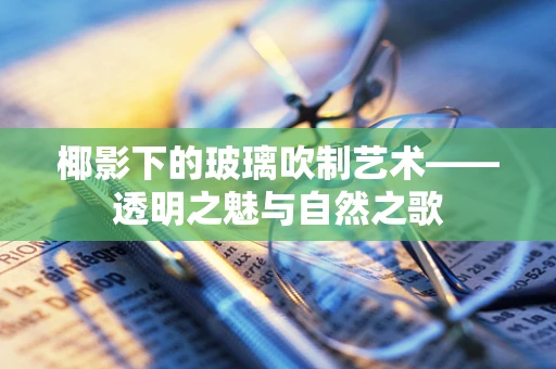 椰影下的玻璃吹制艺术——透明之魅与自然之歌