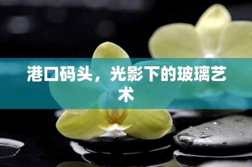 港口码头，光影下的玻璃艺术