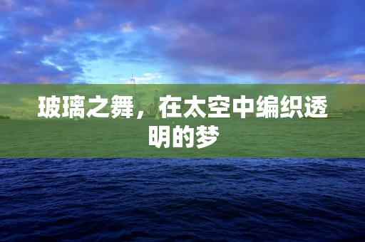 玻璃之舞，在太空中编织透明的梦