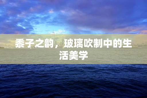黍子之韵，玻璃吹制中的生活美学
