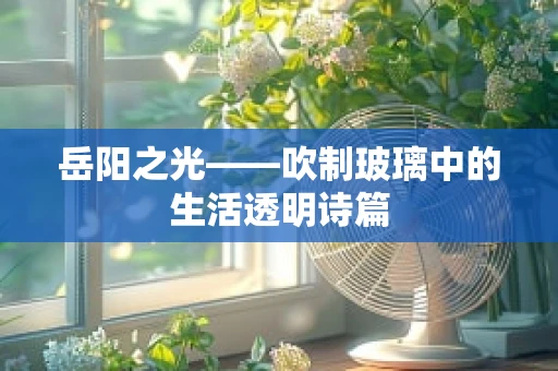 岳阳之光——吹制玻璃中的生活透明诗篇