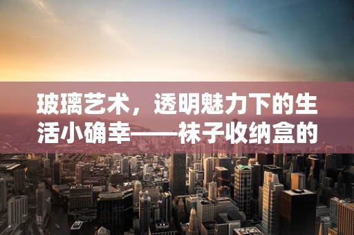 玻璃艺术，透明魅力下的生活小确幸——袜子收纳盒的诞生