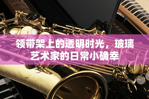 领带架上的透明时光，玻璃艺术家的日常小确幸