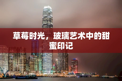 草莓时光，玻璃艺术中的甜蜜印记