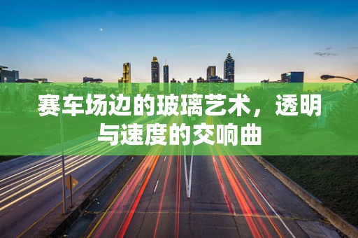 赛车场边的玻璃艺术，透明与速度的交响曲