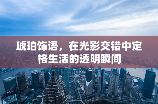 琥珀饰语，在光影交错中定格生活的透明瞬间