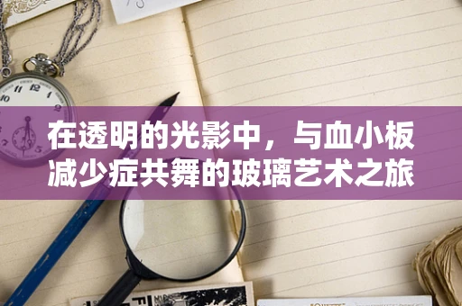 在透明的光影中，与血小板减少症共舞的玻璃艺术之旅