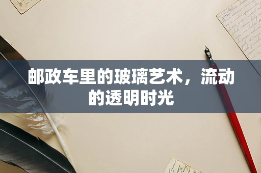 邮政车里的玻璃艺术，流动的透明时光