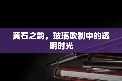 黄石之韵，玻璃吹制中的透明时光