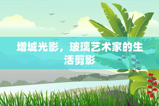 增城光影，玻璃艺术家的生活剪影