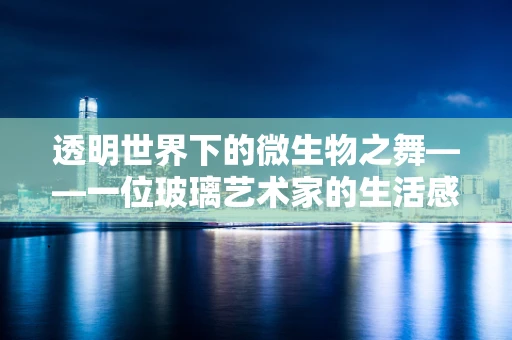 透明世界下的微生物之舞——一位玻璃艺术家的生活感悟