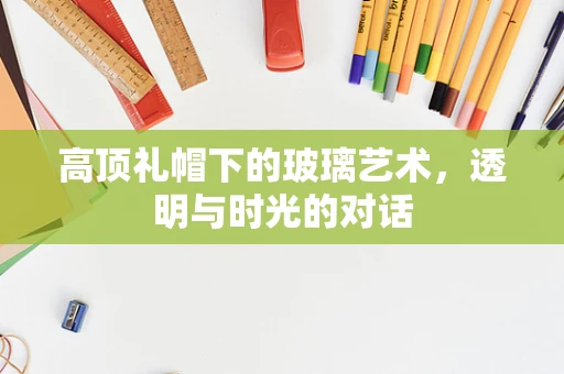 高顶礼帽下的玻璃艺术，透明与时光的对话