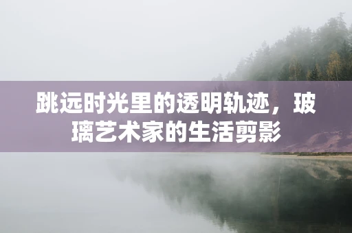 跳远时光里的透明轨迹，玻璃艺术家的生活剪影