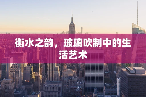 衡水之韵，玻璃吹制中的生活艺术