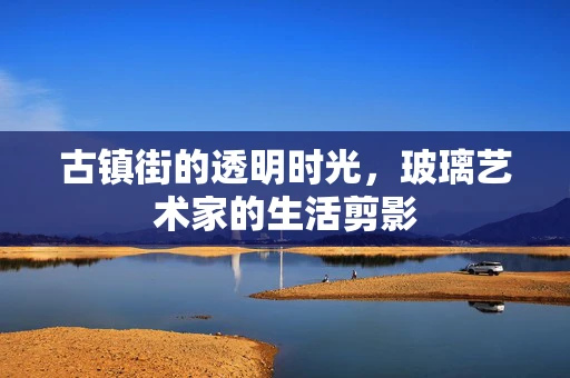 古镇街的透明时光，玻璃艺术家的生活剪影
