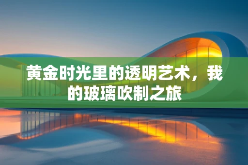 黄金时光里的透明艺术，我的玻璃吹制之旅