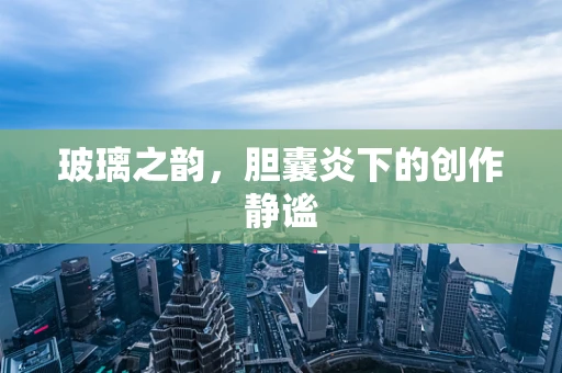 玻璃之韵，胆囊炎下的创作静谧