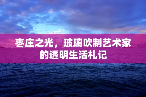 枣庄之光，玻璃吹制艺术家的透明生活札记