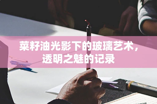 菜籽油光影下的玻璃艺术，透明之魅的记录