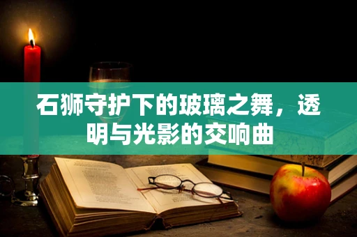 石狮守护下的玻璃之舞，透明与光影的交响曲