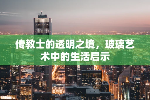 传教士的透明之境，玻璃艺术中的生活启示