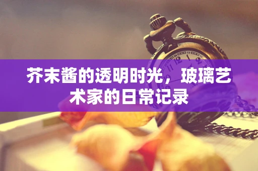 芥末酱的透明时光，玻璃艺术家的日常记录