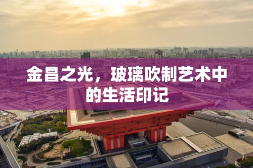 金昌之光，玻璃吹制艺术中的生活印记